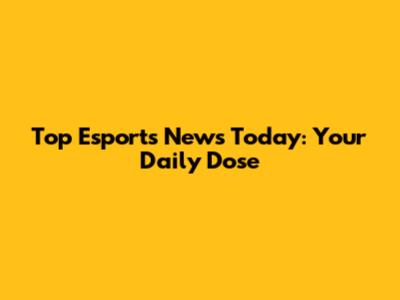 Top Esports News Today: Your Daily Dose
