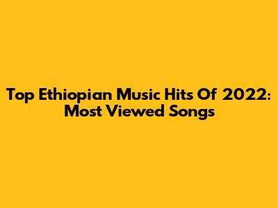 Top Ethiopian Music Hits Of 2022: Most Viewed Songs