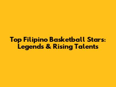 Top Filipino Basketball Stars: Legends & Rising Talents