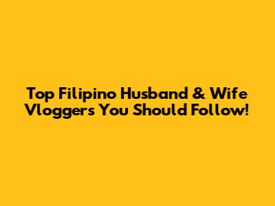 Top Filipino Husband & Wife Vloggers You Should Follow!