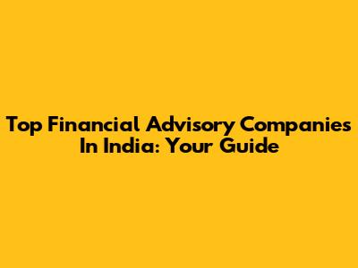 Top Financial Advisory Companies In India: Your Guide