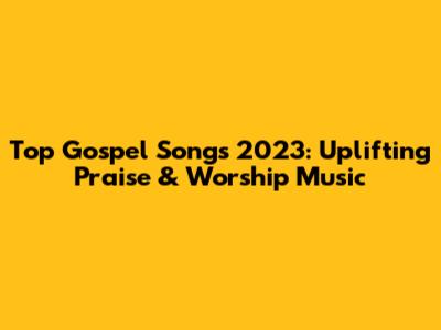 Top Gospel Songs 2023: Uplifting Praise & Worship Music