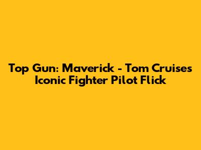 Top Gun: Maverick - Tom Cruise's Iconic Fighter Pilot Flick