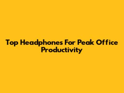 Top Headphones For Peak Office Productivity