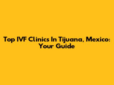 Top IVF Clinics In Tijuana, Mexico: Your Guide