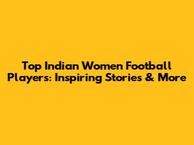 Top Indian Women Football Players: Inspiring Stories & More