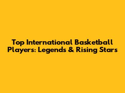 Top International Basketball Players: Legends & Rising Stars