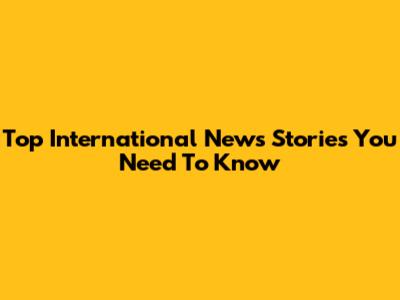 Top International News Stories You Need To Know