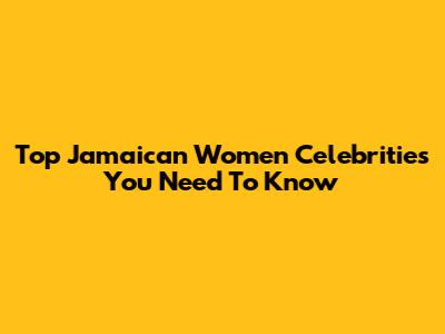 Top Jamaican Women Celebrities You Need To Know