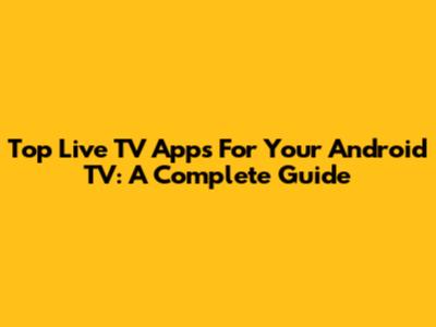 Top Live TV Apps For Your Android TV: A Complete Guide