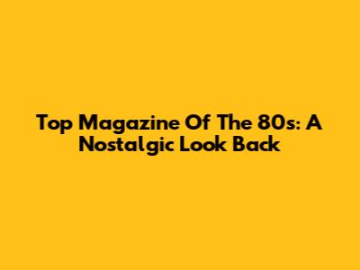 Top Magazine Of The 80s: A Nostalgic Look Back