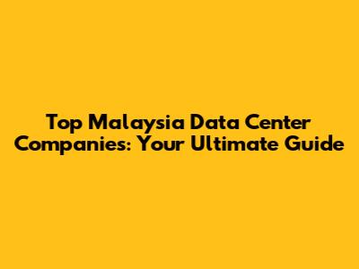 Top Malaysia Data Center Companies: Your Ultimate Guide