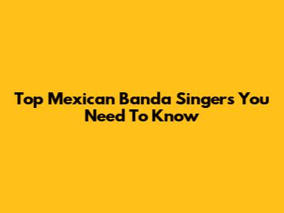 Top Mexican Banda Singers You Need To Know
