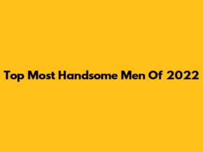 Top Most Handsome Men Of 2022