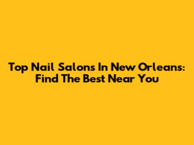 Top Nail Salons In New Orleans: Find The Best Near You