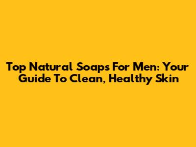 Top Natural Soaps For Men: Your Guide To Clean, Healthy Skin
