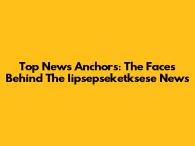 Top News Anchors: The Faces Behind The Iipsepseketksese News