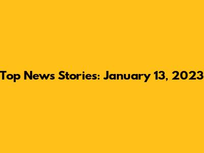 Top News Stories: January 13, 2023