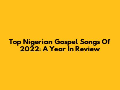 Top Nigerian Gospel Songs Of 2022: A Year In Review