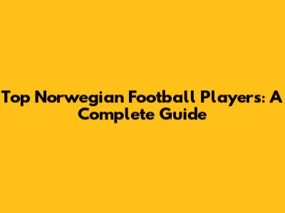 Top Norwegian Football Players: A Complete Guide