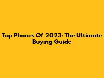 Top Phones Of 2023: The Ultimate Buying Guide