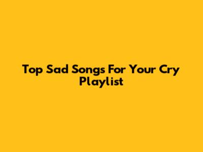 Top Sad Songs For Your Cry Playlist