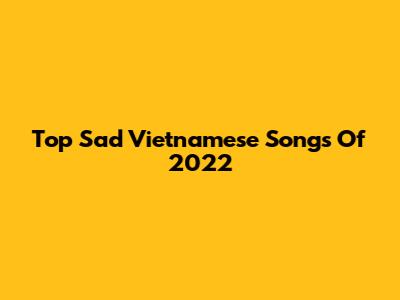 Top Sad Vietnamese Songs Of 2022