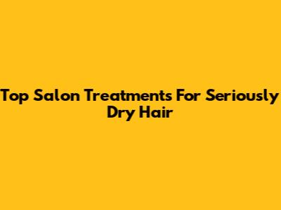 Top Salon Treatments For Seriously Dry Hair