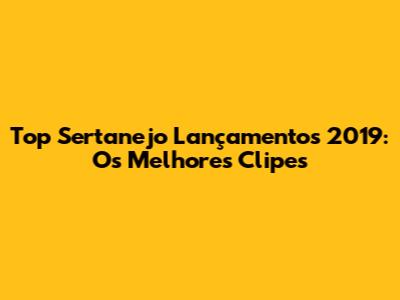 Top Sertanejo Lançamentos 2019: Os Melhores Clipes