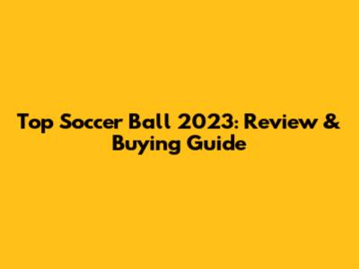 Top Soccer Ball 2023: Review & Buying Guide