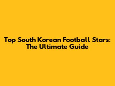 Top South Korean Football Stars: The Ultimate Guide