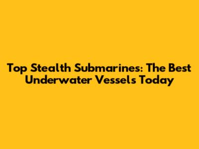 Top Stealth Submarines: The Best Underwater Vessels Today