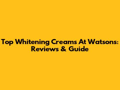 Top Whitening Creams At Watsons: Reviews & Guide