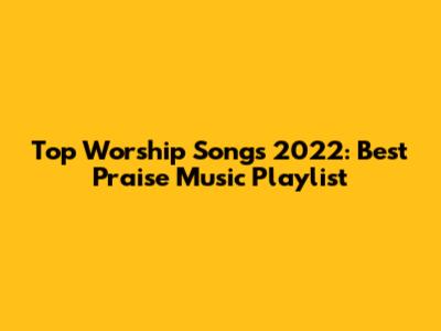 Top Worship Songs 2022: Best Praise Music Playlist