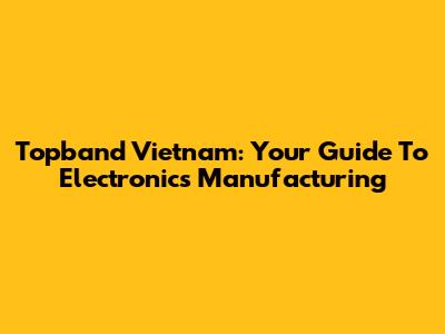 Topband Vietnam: Your Guide To Electronics Manufacturing