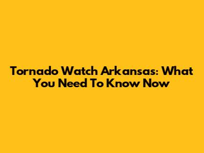 Tornado Watch Arkansas: What You Need To Know Now