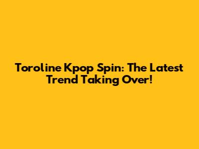 Toroline Kpop Spin: The Latest Trend Taking Over!