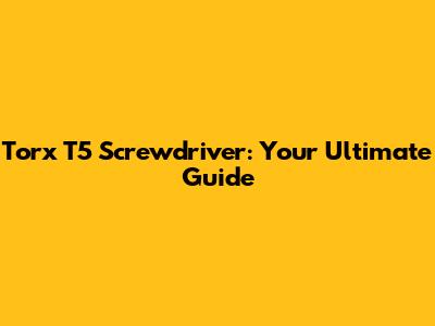 Torx T5 Screwdriver: Your Ultimate Guide