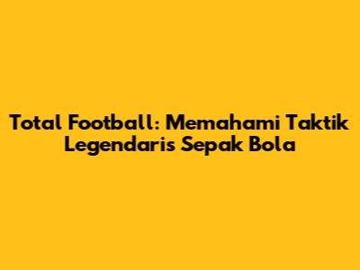 Total Football: Memahami Taktik Legendaris Sepak Bola