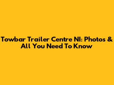 Towbar Trailer Centre NI: Photos & All You Need To Know