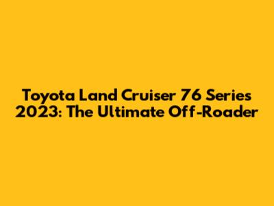 Toyota Land Cruiser 76 Series 2023: The Ultimate Off-Roader
