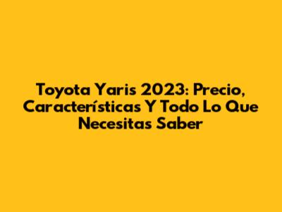 Toyota Yaris 2023: Precio, Características Y Todo Lo Que Necesitas Saber
