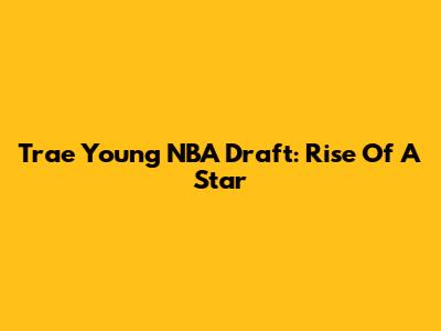 Trae Young NBA Draft: Rise Of A Star