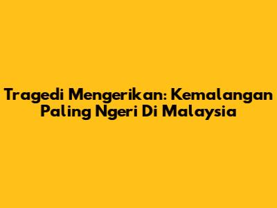 Tragedi Mengerikan: Kemalangan Paling Ngeri Di Malaysia