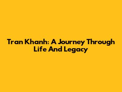 Tran Khanh: A Journey Through Life And Legacy