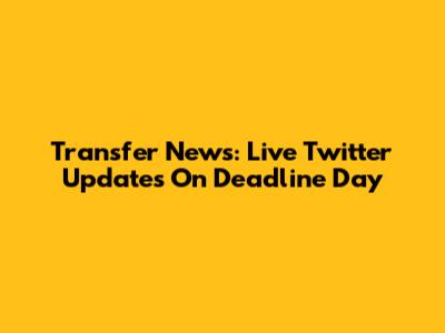 Transfer News: Live Twitter Updates On Deadline Day