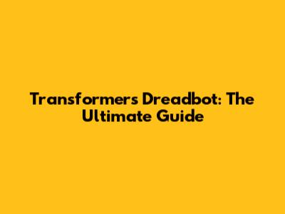 Transformers Dreadbot: The Ultimate Guide