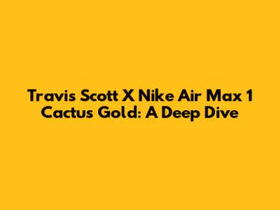 Travis Scott X Nike Air Max 1 'Cactus Gold': A Deep Dive