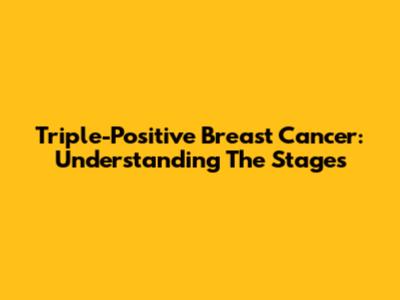 Triple-Positive Breast Cancer: Understanding The Stages