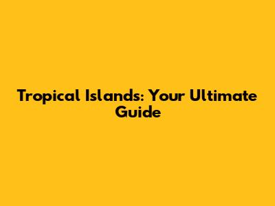 Tropical Islands: Your Ultimate Guide